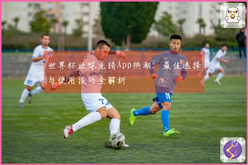 世界杯让球竞猜App热潮：最佳选择与使用技巧全解析