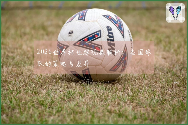 2026世界杯让球现象解析：各国球队的策略与差异
