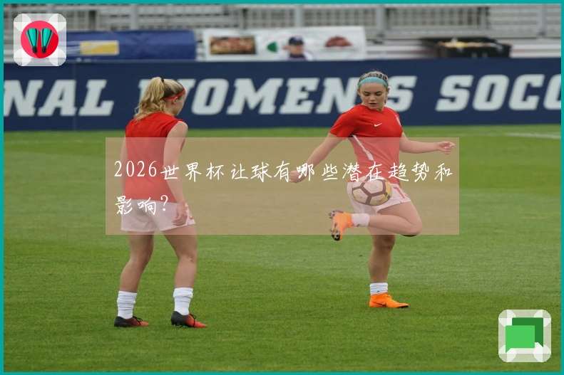 2026世界杯让球有哪些潜在趋势和影响？